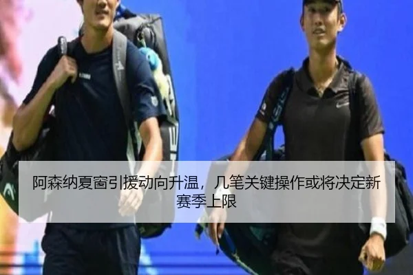 阿森纳夏窗引援动向升温，几笔关键操作或将决定新赛季上限