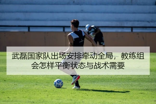 武磊国家队出场安排牵动全局，教练组会怎样平衡状态与战术需要